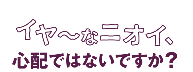 対策しているつもりでも イヤ〜なニオイ、心配ではないですか？