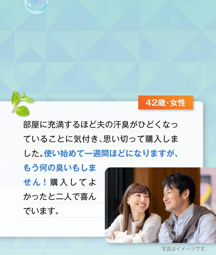 42歳・女性　部屋に充満するほど夫の汗臭がひどくなっていることに気付き、思い切って購入しました。使い始めて一週間ほどになりますが、もう何の臭いもしません！購入してよかったと二人で喜んでいます。