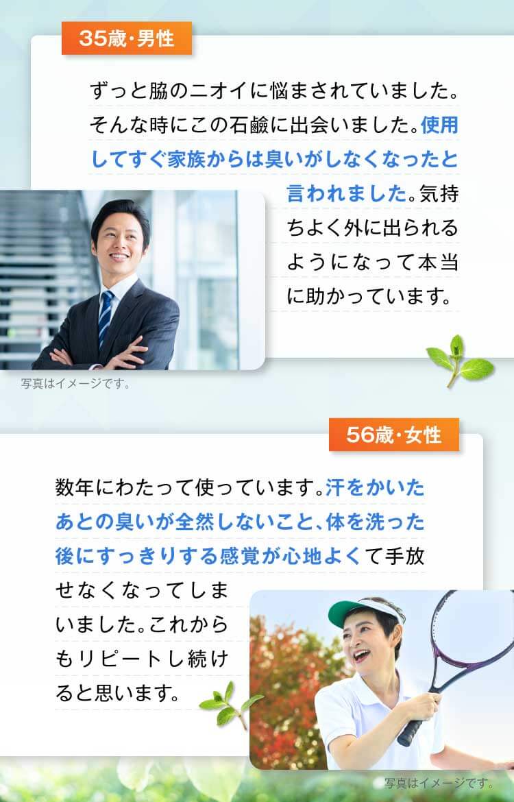 35歳・男性　ずっと脇のニオイに悩まされていました。そんな時にこの石鹼に出会いました。使用してすぐ家族からは臭いがしなくなったと言われました。気持ちよく外に出られるようになって本当に助かっています。
            56歳・女性　数年にわたって使っています。汗をかいたあとの臭いが全然しないこと、体を洗った後にすっきりする感覚が心地よくて手放せなくなってしまいました。これからもリピートし続けると思います。