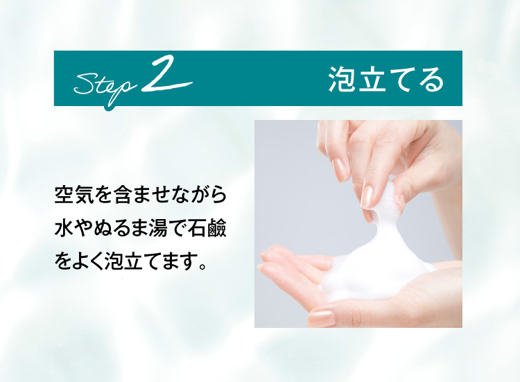 STEP2.泡立てる 空気を含ませながら水やぬるま湯で石鹼をよく泡立てます。
