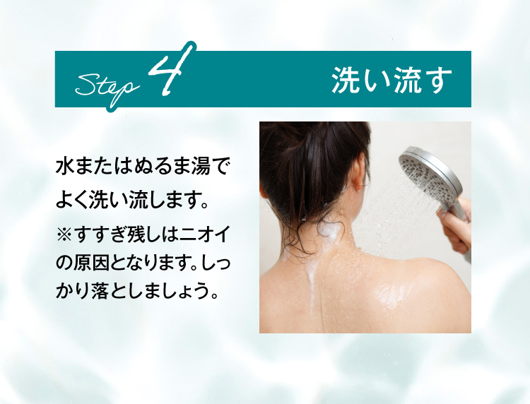 STEP4.洗い流す 水またはぬるま湯でよく洗い流します。※すすぎ残しはニオイの原因となります。しっかり落としましょう。