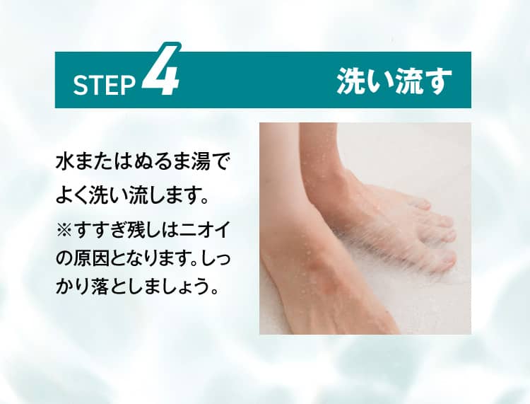 水またはぬるま湯でよく洗い流します。※すすぎ残しはニオイの原因となります。しっかり落としましょう。