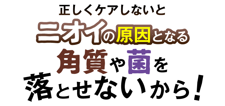 正しくケアしないとニオイの原因となる角質や菌を落とせないから！