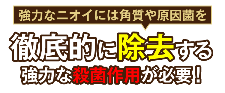 強力なニオイには角質や原因菌を徹底的に除去する強力な殺菌作用が必要！