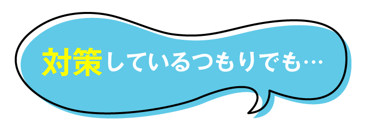 対策しているつもりでも…