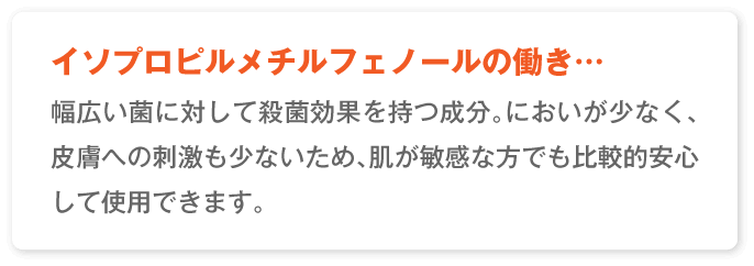 イソプロピルメチルフェノールの働き…幅広い菌に対して殺菌効果を持つ成分を持つ成分。においが少なく、皮膚への刺激も少ないため、肌が敏感な方でも比較的安心して使用できます。
