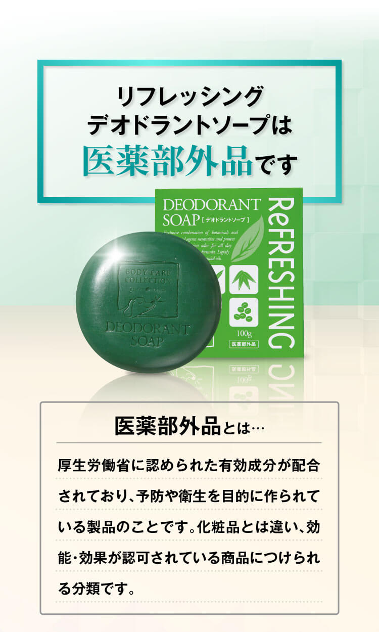 リフレッシングデオドラントソープは医薬部外品です
					  医薬部外品とは…厚生労働省に認められた有効成分が配合されており、予防や衛生を目的に作られている製品のことです。化粧品とは違い、効能・効果が認可されている商品につけられる分類です。