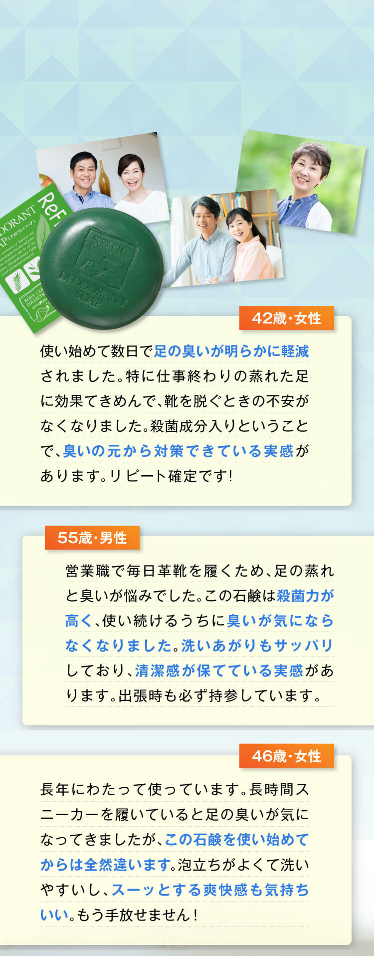 （42歳・女性）使い始めて数日で足の臭いが明らかに軽減されました。特に仕事終わりの蒸れた足に効果てきめんで、靴を脱ぐときの不安がなくなりました。殺菌成分入りということで、臭いの元から対策できている実感があります。リピート確定です！
					  （55歳・男性）営業職で毎日革靴を履くため、足の蒸れと臭いが悩みでした。この石鹸は殺菌力が高く、使い続けるうちに臭いが気にならなくなりました。洗いあがりもサッパリしており、清潔感が保てている実感があります。出張時も必ず持参しています。
					  （46歳・女性）長年にわたって使っています。長時間スニーカーを履いていると足の臭いが気になってきましたが、この石鹸を使い始めてからは全然違います。泡立ちがよくて洗いやすいし、スーッとする爽快感も気持ちいい。もう手放せません！