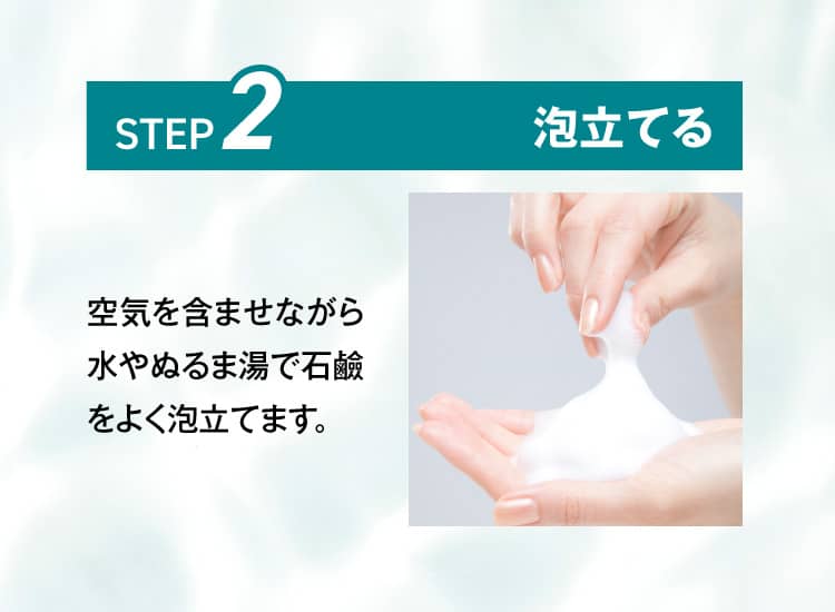 STEP2.泡立てる 空気を含ませながら水やぬるま湯で石鹼をよく泡立てます。