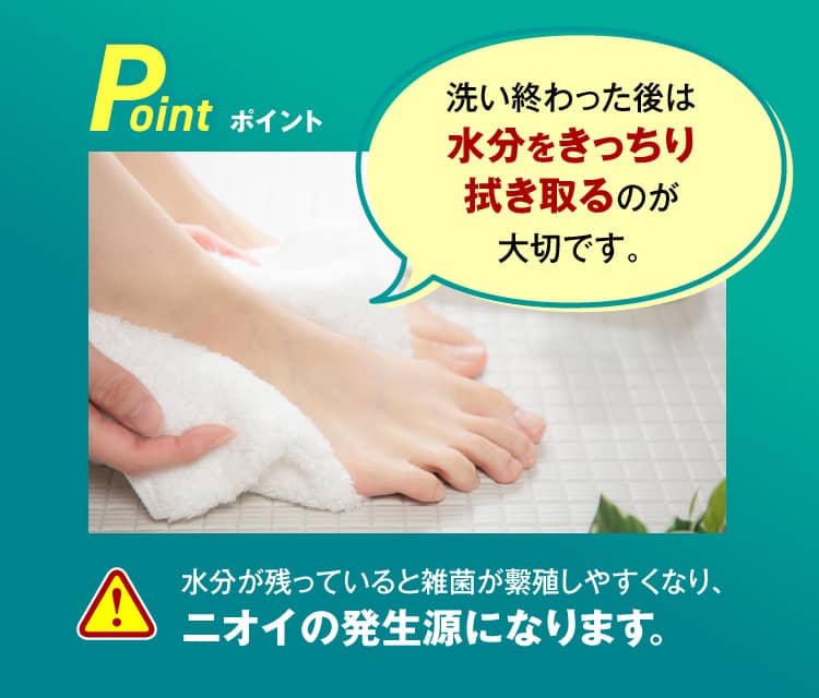 Point.洗い終わった後は水分をきっちり拭き取るのが大切です。水分が残っていると雑菌が繫殖しやすくなり、ニオイの発生源になります。