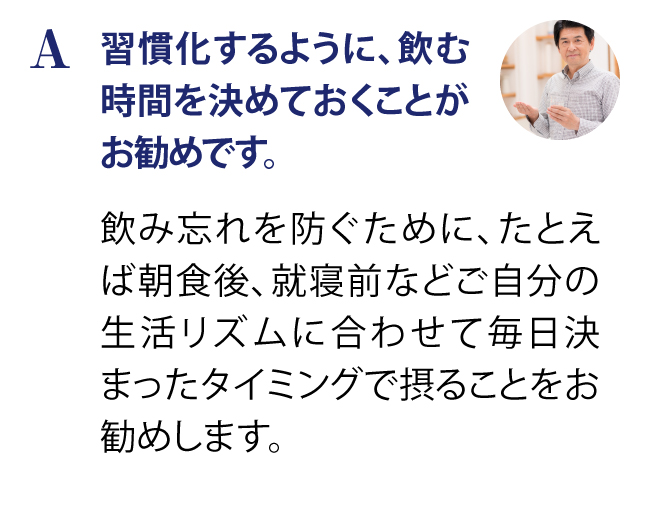 習慣化するように、飲む時間を決めておくことがお勧めです。