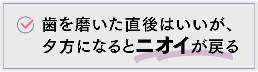 歯を磨いた直後はいいが、夕方になるとニオイが戻る