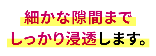 細かな隙間までしっかり浸透します。
