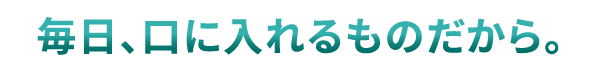 毎日、口に入れるものだから。