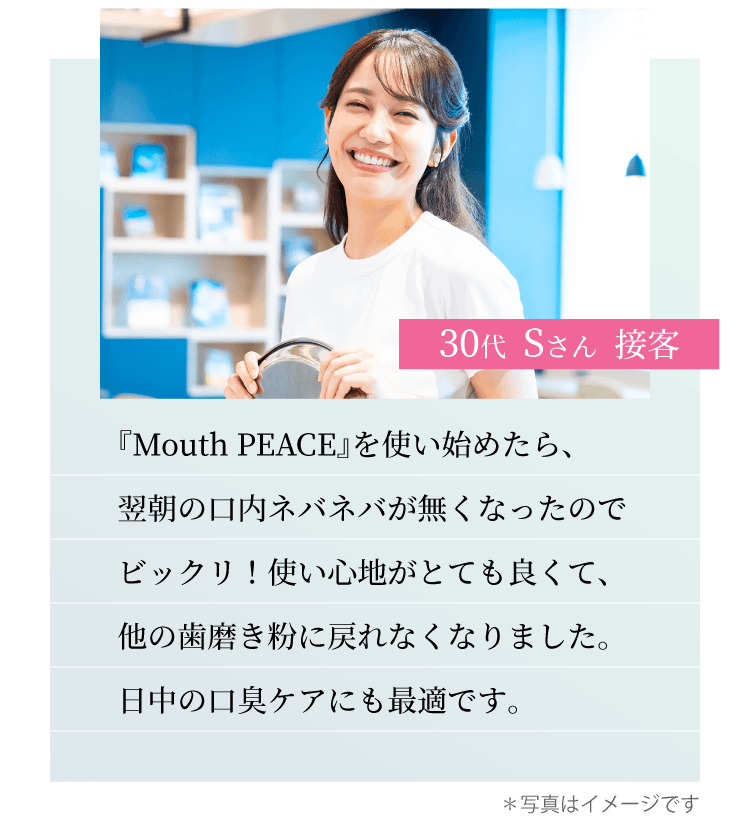 30代 Sさん 接客　『Mouth PEACE』を使い始めたら、翌朝の口内ネバネバが無くなったのでビックリ！使い心地がとても良くて、他の歯磨き粉に戻れなくなりました。日中の口臭ケアにも最適です。