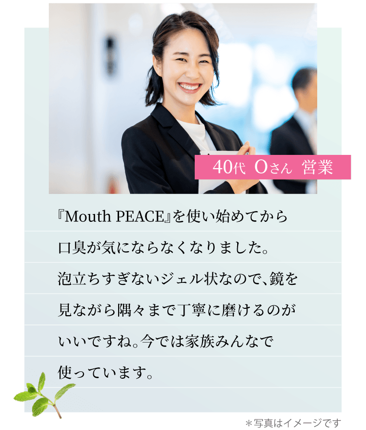 40代 Oさん 営業『Mouth PEACE』を使い始めてから口臭が気にならなくなりました。泡立ちすぎないジェル状なので、鏡を見ながら隅々まで丁寧に磨けるのがいいですね。今では家族みんなで使っています。