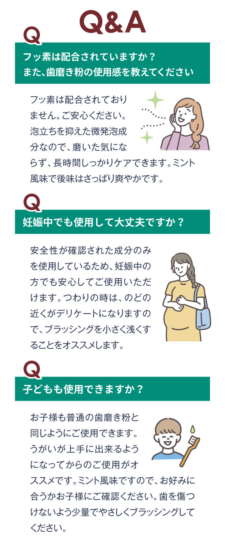 Q&A
                    フッ素は配合されていますか？
                    また、歯磨き粉の使用感を教えてください
                    フッ素は配合されておりません。ご安心ください。泡立ちを抑えた微発泡成分なので、磨いた気にならず、長時間しっかりケアできます。ミント風味で後味はさっぱり爽やかです。
                    妊娠中でも使用して大丈夫ですか？
                    安全性が確認された成分のみを使用しているため、妊娠中の方でも安心してご使用いただけます。つわりの時は、のどの近くがデリケートになりますので、ブラッシングを小さく浅くすることをオススメします。
                    子どもも使用できますか？
                    お子様も普通の歯磨き粉と同じようにご使用できます。
                    うがいが上手に出来るようになってからのご使用がオススメです。ミント風味ですので、お好みに合うかお子様にご確認ください。歯を傷つけないよう少量でやさしくブラッシングしてください。