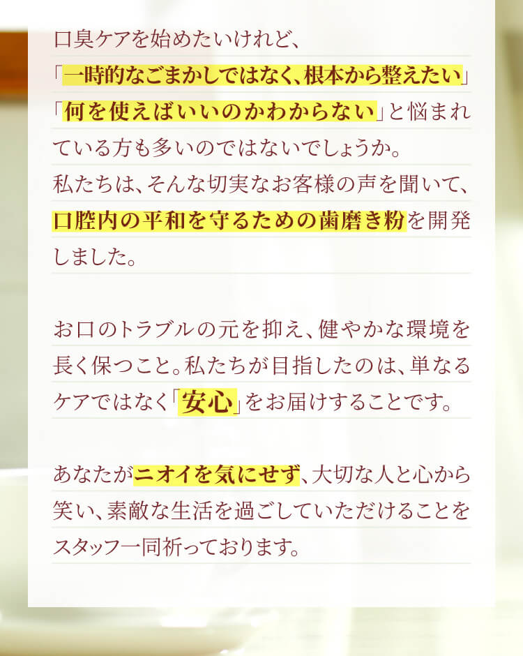 お口のトラブルの元を抑え、健やかな環境を長く保つこと。私たちが目指したのは、単なるケアではなく「安心」をお届けすることです。あなたがニオイを気にせず、大切な人と心から笑い、素敵な生活を過ごしていただけることをスタッフ一同祈っております。