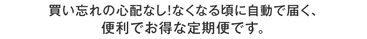買い忘れの心配なし！なくなる頃に自動で届く、便利でお得な定期便です。