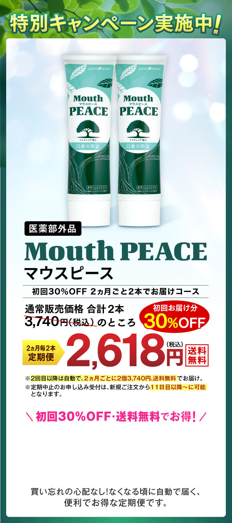特別キャンペーン実施中！医薬部外品【Mouth PEACE　マウスピース】　2ヵ月ごと2本でお届けの定期コースお申込みで、通常販売価格合計2本3,740円（税込）のところ初回お届け分30%OFF2,618円（税込）でお届け。
            ※2回目以降は自動で、2カ月ごとに2本3,740円、送料無料でお届け。※定期中止のお申し込み受付は、新規ご注文から11日目以降～に可能となります。