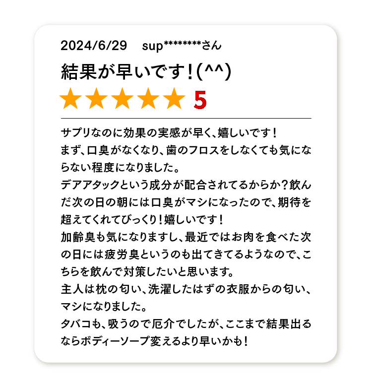 結果が早いです！(^^)
★★★★★
サプリなのに効果の実感が早く、嬉しいです！
まず、口臭がなくなり、歯のフロスをしなくても気にならない程度になりました。
デオアタックという成分が配合されてるからか？飲んだ次の日の朝には口臭がマシになったので、期待を超えてくれてびっくり！嬉しいです！
加齢臭も気になりますし、最近ではお肉を食べた次の日には疲労臭というのも出てきてるようなので、こちらを飲んで対策したいと思います。
主人は枕の匂い、洗濯したはずの衣服からの匂い、マシになりました。
タバコも、吸うので厄介でしたが、ここまで結果出るならボディーソープ変えるより早いかも！
