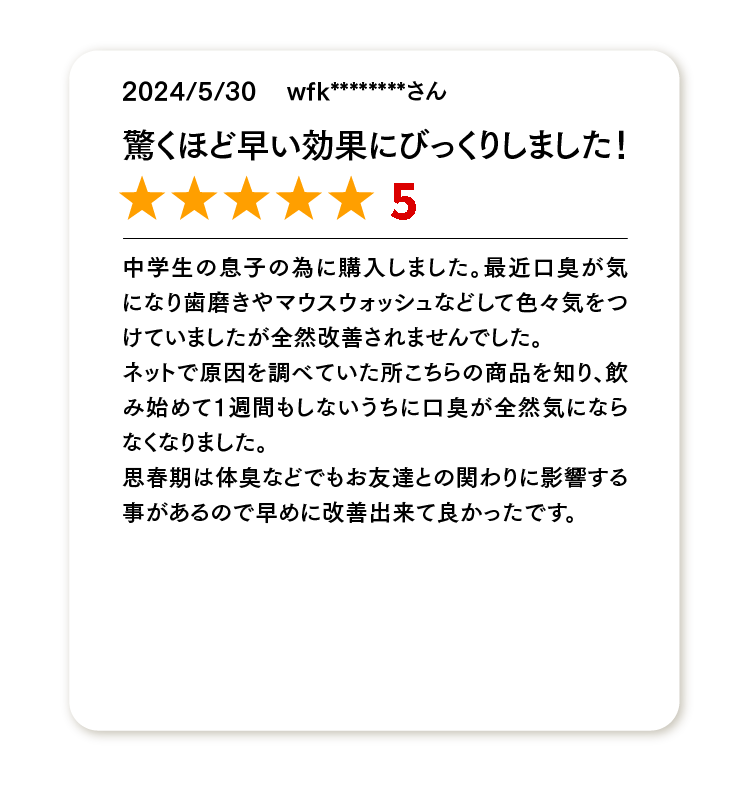 驚くほど早い効果にびっくりしました！
★★★★★
中学生の息子の為に購入しました。最近口臭が気になり歯磨きやマウスウォッシュなどして色々気をつけていましたが全然改善されませんでした。
ネットで原因を調べていた所こちらの商品を知り、飲み始めて1週間もしないうちに口臭が全然気にならなくなりました。
思春期は体臭などでもお友達との関わりに影響する事があるので早めに改善出来て良かったです。