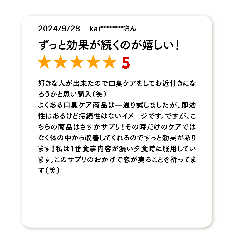 ずっと効果が続くのが嬉しい！
★★★★★
好きな人が出来たので口臭ケアをしてお近付きになろうかと思い購入（笑）
よくある口臭ケア商品は一通り試しましたが、即効性はあるけど持続性はないイメージです。ですが、こちらの商品はさすがサプリ！その時だけのケアではなく体の中から改善してくれるのでずっと効果があります！私は1番食事内容が濃い夕食時に服用しています。このサプリのおかげで恋が実ることを祈ってます（笑）
