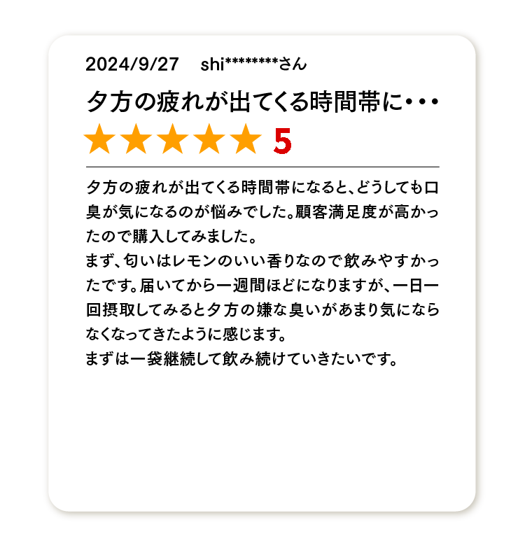 夕方の疲れが出てくる時間帯に･･･
★★★★★
夕方の疲れが出てくる時間帯になると、どうしても口臭が気になるのが悩みでした。顧客満足度が高かったので購入してみました。
まず、匂いはレモンのいい香りなので飲みやすかったです。届いてから一週間ほどになりますが、一日一回摂取してみると夕方の嫌な臭いがあまり気にならなくなってきたように感じます。
まずは一袋継続して飲み続けていきたいです。