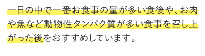 一日の中で一番お食事の量が多い食後や、お肉や魚など動物性タンパク質が多い食事を召し上がった後をおすすめしています。