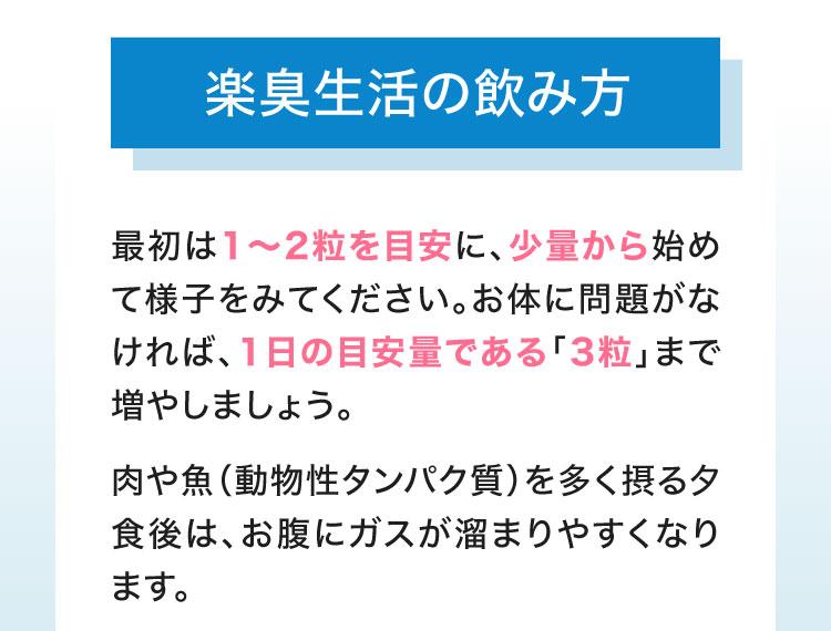 楽臭生活の飲み方　最初は1〜2粒を目安に、少量から始めて様子をみてください。お体に問題がなければ、1日の目安量である「3粒」まで増やしましょう。肉や魚（動物性タンパク質）を多く摂る夕食後は、お腹にガスが溜まりやすくなります。