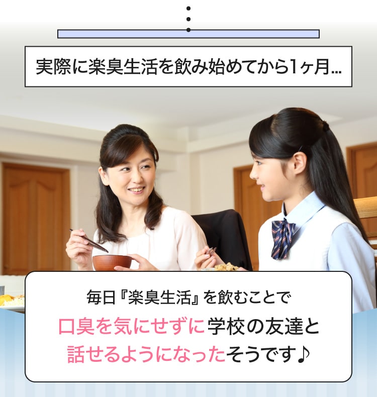 実際に楽臭生活を飲み始めてから1ヶ月...毎日『楽臭生活』を飲むことで口臭を気にせずに学校の友達と話せるようになったそうです♪