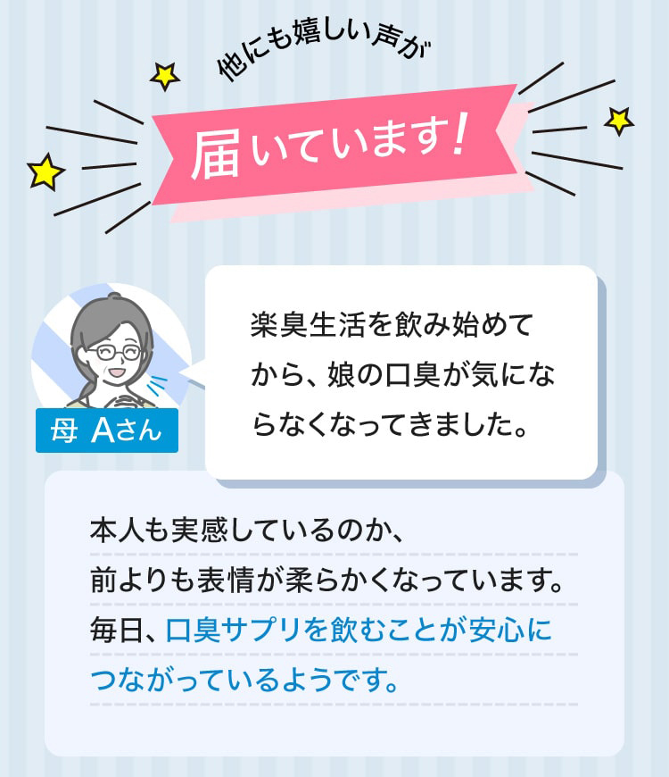 他にも嬉しい声が届いています！母 Aさん 楽臭生活を飲み始めてから、娘の口臭が気にならなくなってきました。本人も実感しているのか、前よりも表情が柔らかくなっています。毎日、口臭サプリを飲むことが安心につながっているようです。