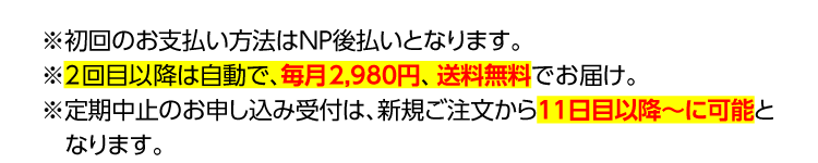 ※初回のお支払い方法はNP後払いとなります。※2回目以降は自動で、毎月2,980円、送料無料でお届け。※定期中止のお申し込み受付は、新規ご注文が11日目以降～に可能となります