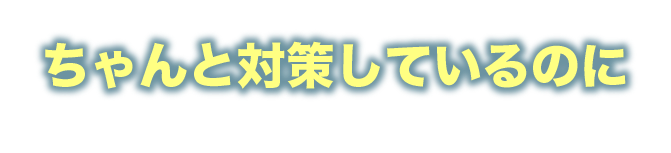 ちゃんと対策しているのに