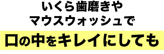 いくら歯磨きやマウスウォッシュで口の中をキレイにしても
