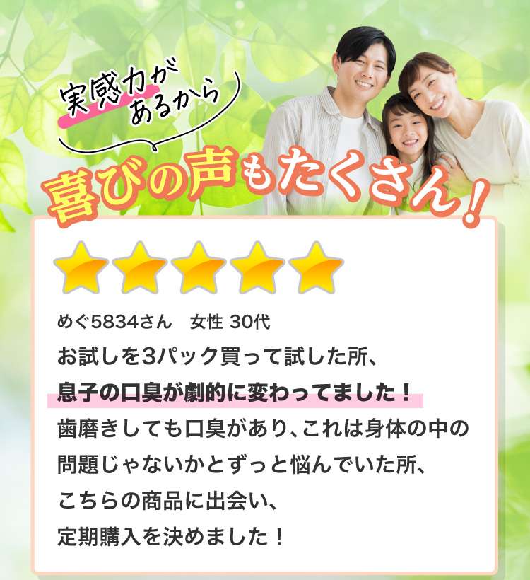 実感力があるから喜びの声もたくさん！ めぐ5834さん 女性 30代お試しを3パック買って試した所、息子の口臭が劇的に変わってました！歯磨きしても口臭があり、これは身体の中の問題じゃないかとずっと悩んでいた所、こちらの商品に出会い、定期購入を決めました！