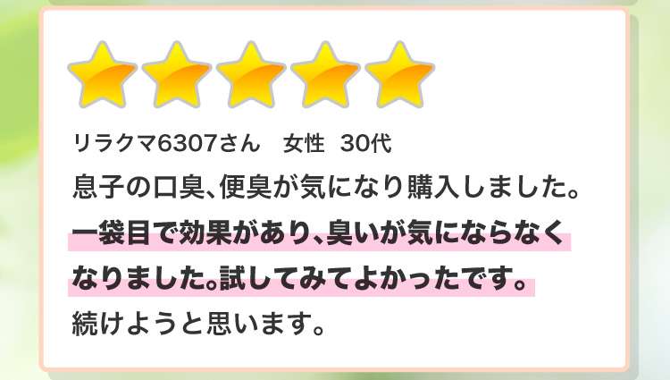 リラクマ6307さん 女性 30代 子の口臭、便臭が気になり購入しました。一袋目で効果があり、臭いが気にならなくなりました。試してみてよかったです。続けようと思います。