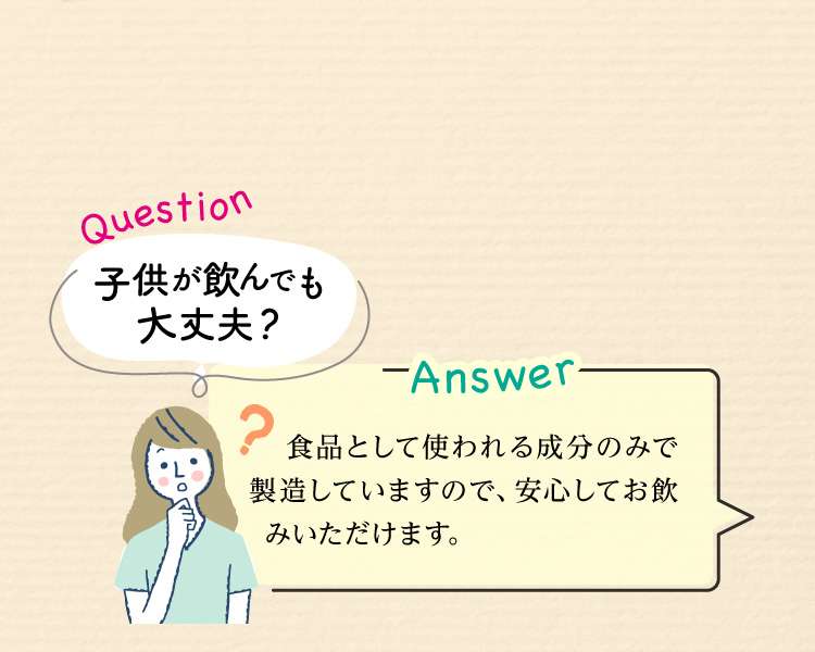 Question：子供が飲んでも大丈夫？ Answer:食品として使われる成分のみで製造していますので、安心してお飲みいただけます。