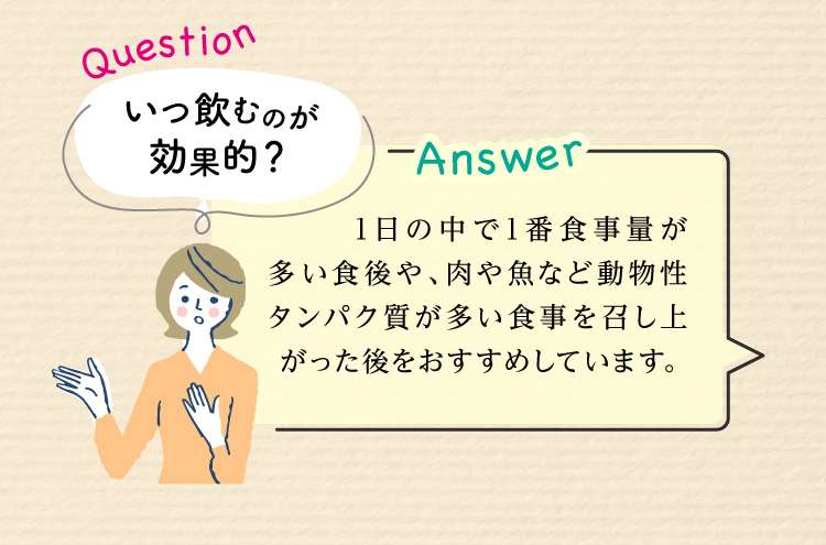 Question：いつ飲むのが効果的？ Answer:1日の中で1番食事量が多い食後や、肉や魚など動物性タンパク質が多い食事を召し上がった後をおすすめしています。