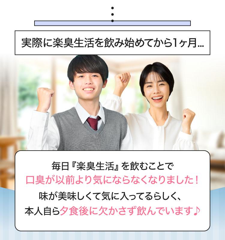 実際に楽臭生活を飲み始めてから1ヶ月...毎日『楽臭生活』を飲むことで口臭が以前より気にならなくなりました！味が美味しくて気に入ってるらしく、本人自ら夕食後に欠かさず飲んでいます♪