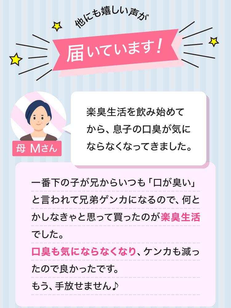 他にも嬉しい声が届いています！母 Mさん 楽臭生活を飲み始めてから、息子の口臭が気にならなくなってきました。一番下の子が兄からいつも「口が臭い」と言われて兄弟ゲンカになるので、何とかしなきゃと思って買ったのが楽臭生活でした。口臭も気にならなくなり、ケンカも減ったので良かったです。もう、手放せません♪