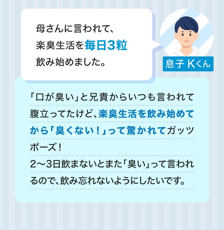 息子 Kくん母さんに言われて、楽臭生活を毎日3粒飲み始めました。「口が臭い」と兄貴からいつも言われて腹立ってたけど、楽臭生活を飲み始めてから「臭くない！」って驚かれてガッツポーズ！2～3日飲まないとまた「臭い」って言われるので、飲み忘れないようにしたいです。 