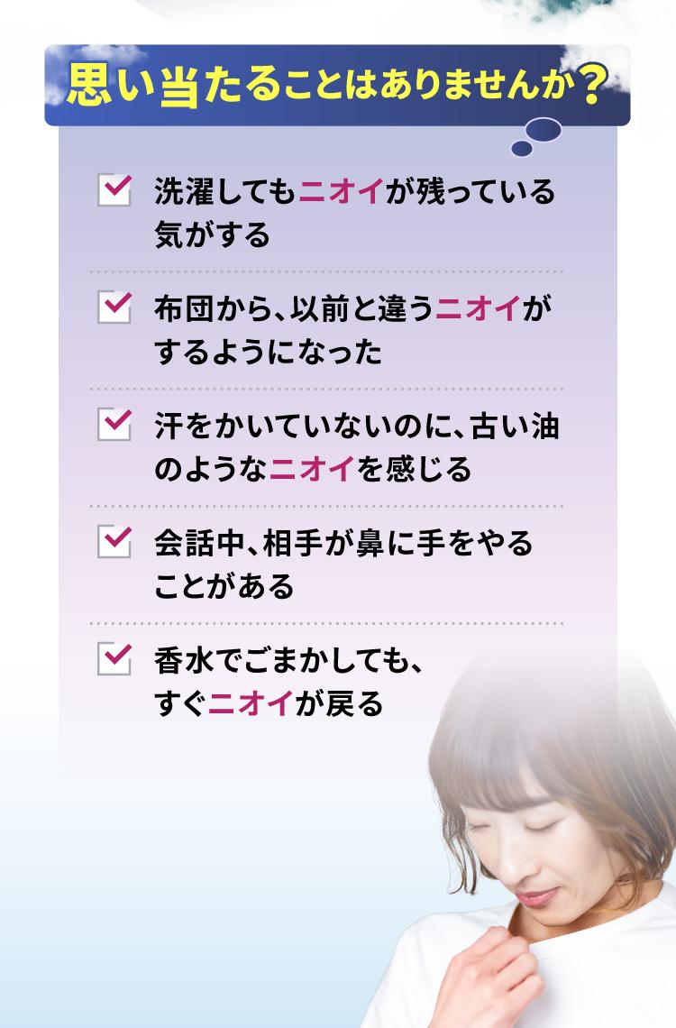 思い当たることはありませんか？ 洗濯してもニオイが残っている気がする布団から、以前と違うニオイがするようになった 汗をかいていないのに、古い油のようなニオイを感じる 会話中、相手が鼻に手をやることがある 香水でごまかしても、すぐニオイが戻る