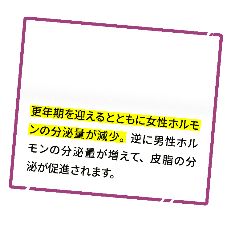 更年期を迎えるとともに女性ホルモンの分泌量が減少。逆に男性ホルモンの分泌量が増えて、皮脂の分泌が促進されます。