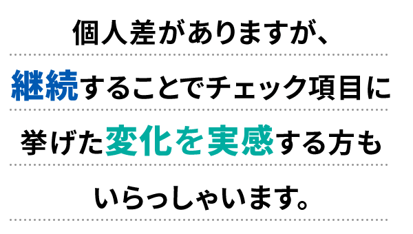 個人差がありますが、継続することでチェック項目に挙げた変化を実感する方もいらっしゃいます。