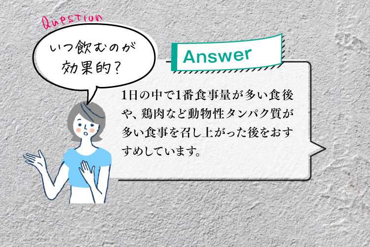 Q.3いつ飲むのが効果的？ A.日の中で1番食事量が多い食後や、鶏肉など動物性タンパク質が多い食事を召し上がった後をおすすめしています。
