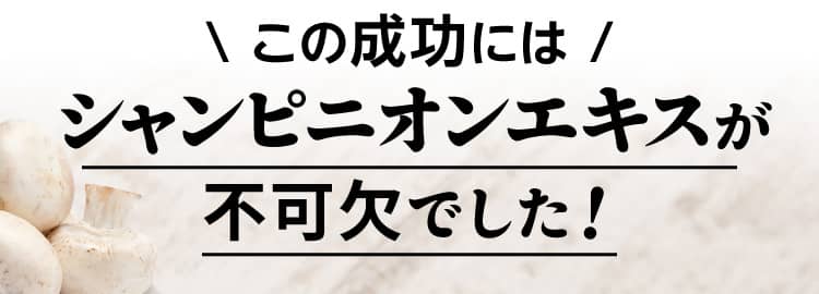 この成功には シャンピニオンエキスが不可欠でした！
