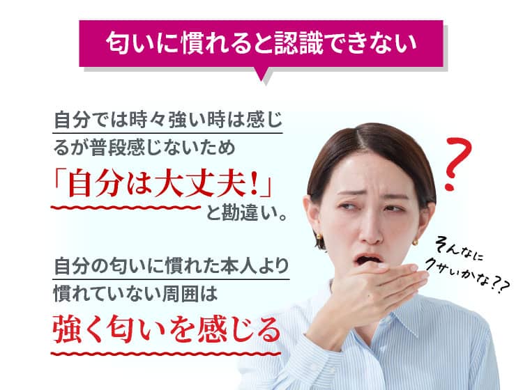 匂いに慣れると認識できない　自分は時々強い時は感じるが普段感じないため自分は大丈夫！と勘違い、自分の匂いに慣れた本人より慣れていない周囲は強く匂いを感じる