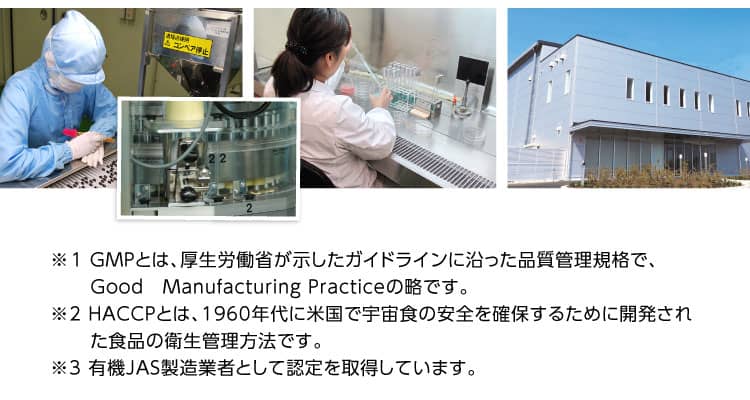 ※1 GMPとは、厚生労働省が示したガイドラインに沿った品質管理規格で、Good　Manufacturing Practiceの略です。※2 HACCPとは、1960年代に米国で宇宙食の安全を確保するために開発された食品の衛生管理方法です。※3 有機JAS製造業者として認定を取得しています。