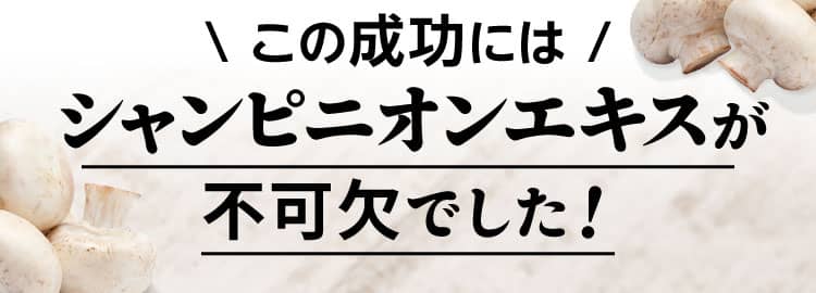 この成功には シャンピニオンエキスが不可欠でした！